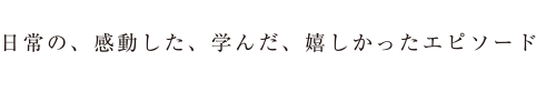 日常の、感動した、学んだ、嬉しかったエピソード